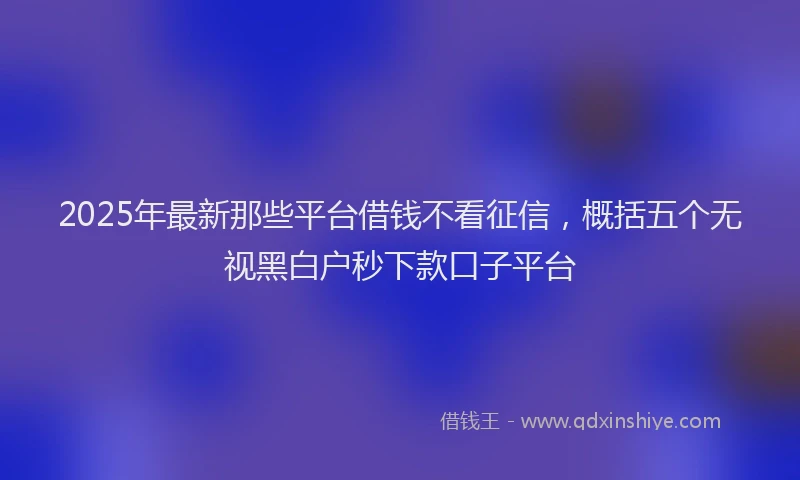 2025年最新那些平台借钱不看征信，概括五个无视黑白户秒下款口子平台