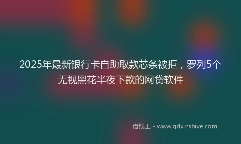 2025年最新银行卡自助取款芯条被拒，罗列5个无视黑花半夜下款的网贷软件