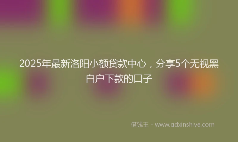 2025年最新洛阳小额贷款中心，分享5个无视黑白户下款的口子