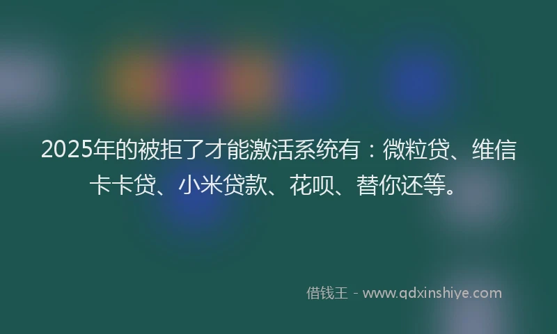 2025年的被拒了才能激活系统有：微粒贷、维信卡卡贷、小米贷款、花呗、替你还等。