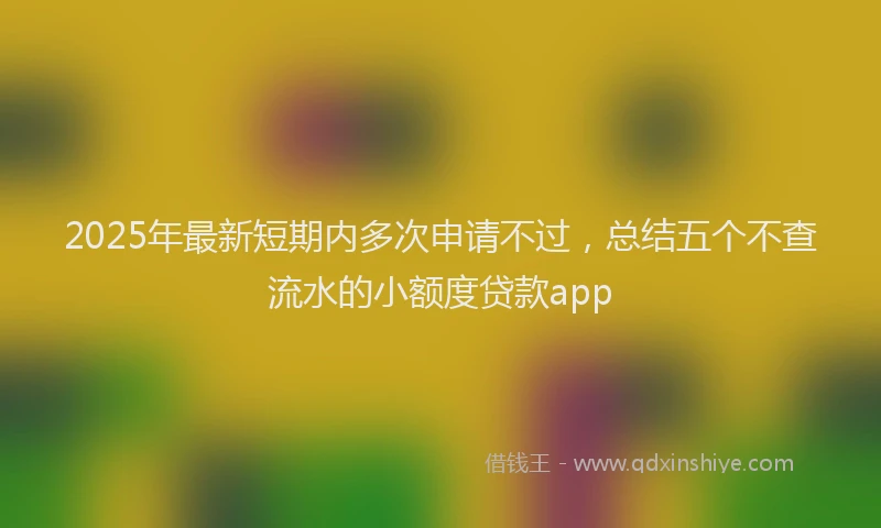 2025年最新短期内多次申请不过，总结五个不查流水的小额度贷款app