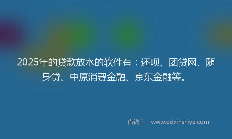 2025年的贷款放水的软件有：还呗、团贷网、随身贷、中原消费金融、京东金融等。