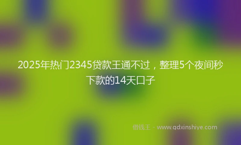 2025年热门2345贷款王通不过，整理5个夜间秒下款的14天口子