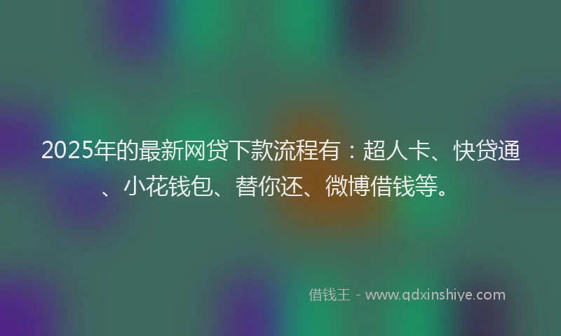 2025年的最新网贷下款流程有：超人卡、快贷通、小花钱包、替你还、微博借钱等。