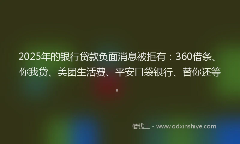 2025年的银行贷款负面消息被拒有：360借条、你我贷、美团生活费、平安口袋银行、替你还等。
