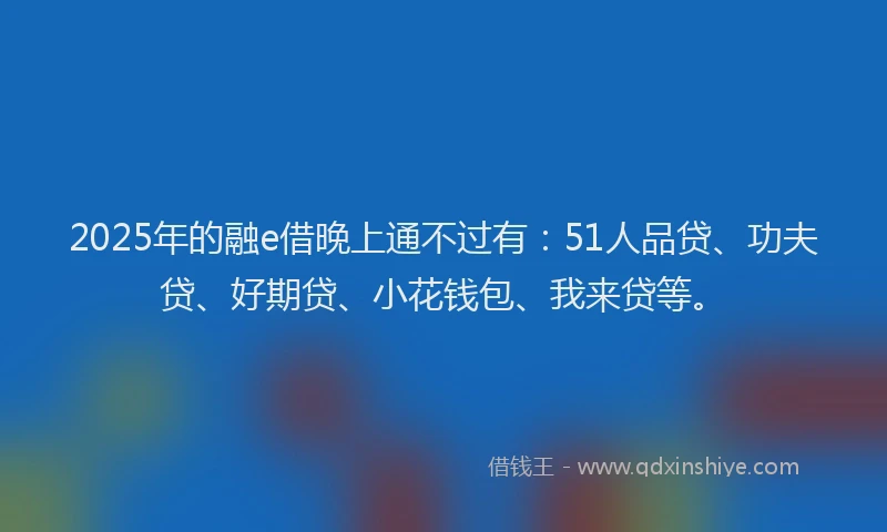2025年的融e借晚上通不过有：51人品贷、功夫贷、好期贷、小花钱包、我来贷等。
