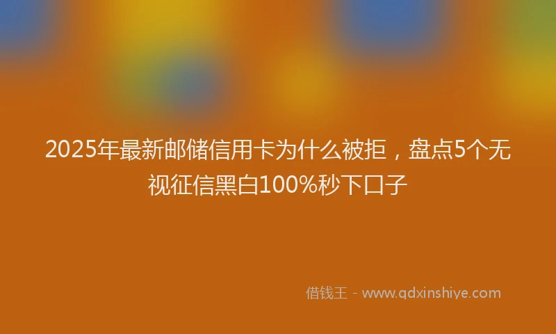 2025年最新邮储信用卡为什么被拒，盘点5个无视征信黑白100%秒下口子