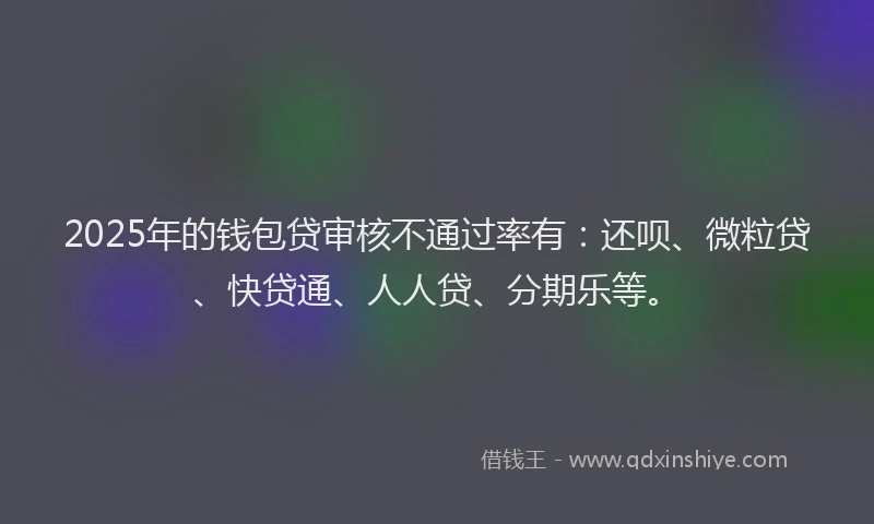 2025年的钱包贷审核不通过率有：还呗、微粒贷、快贷通、人人贷、分期乐等。