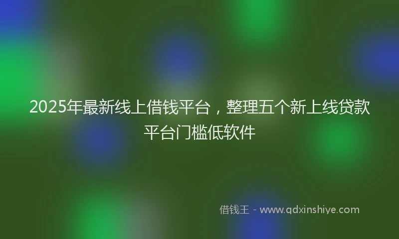 2025年最新线上借钱平台，整理五个新上线贷款平台门槛低软件
