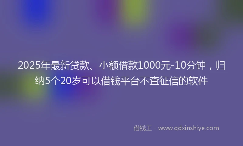 2025年最新贷款、小额借款1000元-10分钟，归纳5个20岁可以借钱平台不查征信的软件