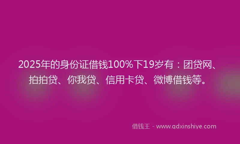 2025年的身份证借钱100%下19岁有：团贷网、拍拍贷、你我贷、信用卡贷、微博借钱等。