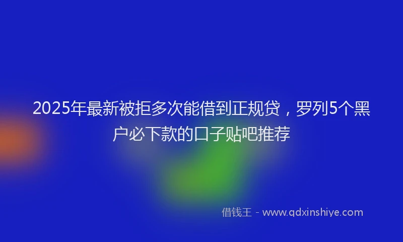 2025年最新被拒多次能借到正规贷，罗列5个黑户必下款的口子贴吧推荐