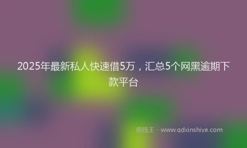 2025年最新私人快速借5万，汇总5个网黑逾期下款平台