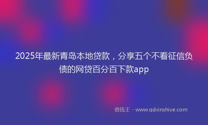 2025年最新青岛本地贷款，分享五个不看征信负债的网贷百分百下款app