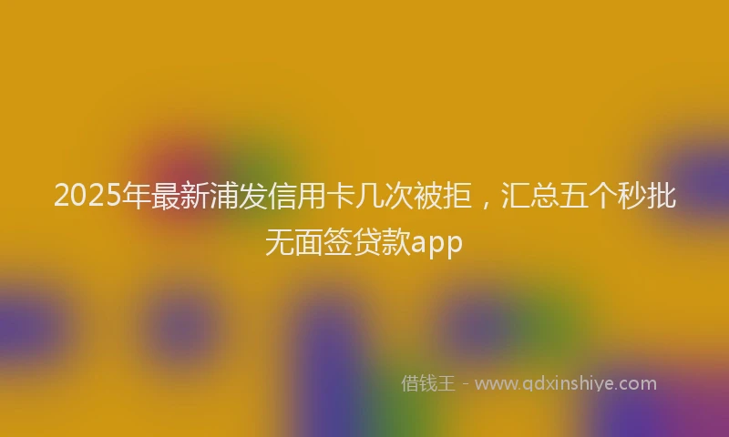 2025年最新浦发信用卡几次被拒，汇总五个秒批无面签贷款app
