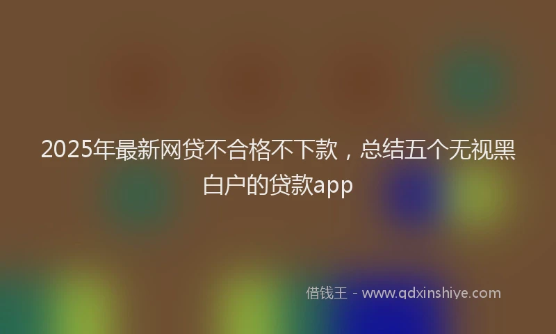 2025年最新网贷不合格不下款，总结五个无视黑白户的贷款app