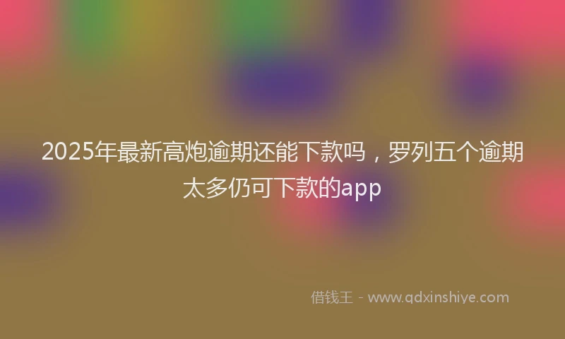 2025年最新高炮逾期还能下款吗，罗列五个逾期太多仍可下款的app
