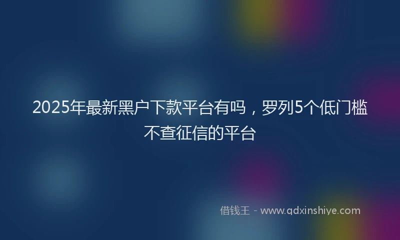 2025年最新黑户下款平台有吗，罗列5个低门槛不查征信的平台