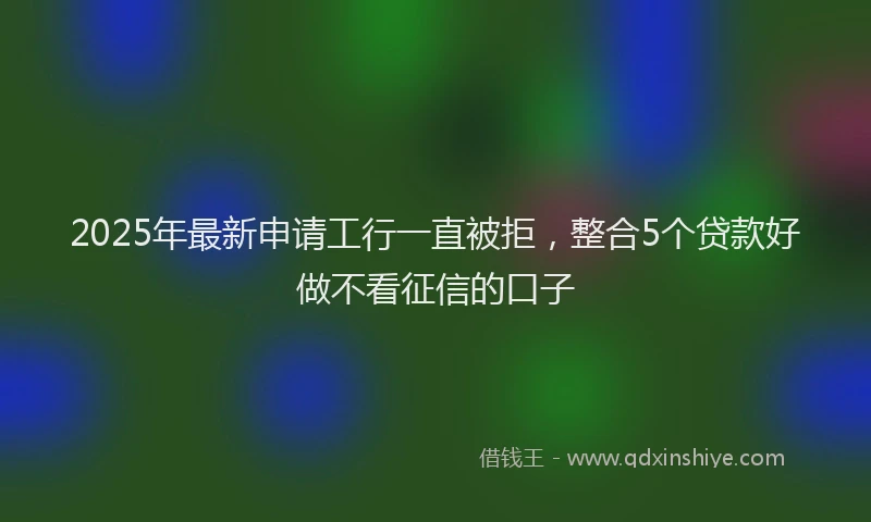 2025年最新申请工行一直被拒，整合5个贷款好做不看征信的口子