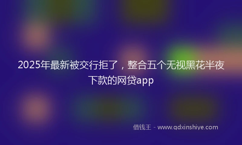 2025年最新被交行拒了，整合五个无视黑花半夜下款的网贷app