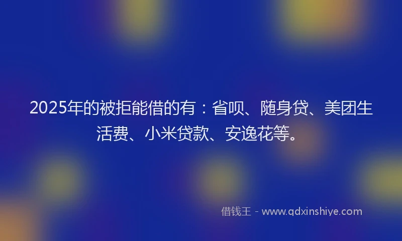 2025年的被拒能借的有：省呗、随身贷、美团生活费、小米贷款、安逸花等。