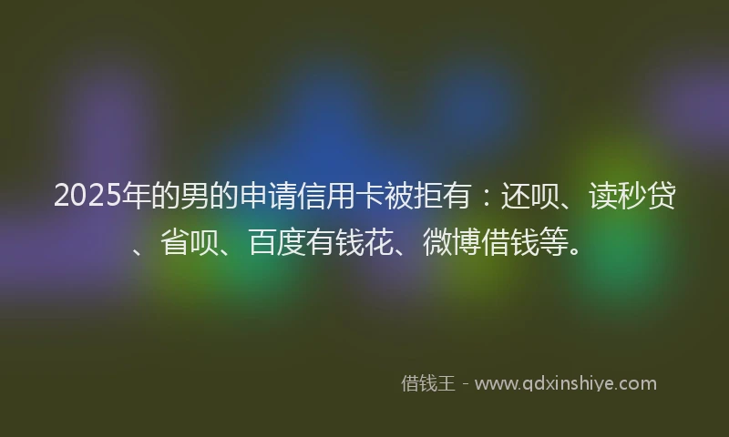2025年的男的申请信用卡被拒有：还呗、读秒贷、省呗、百度有钱花、微博借钱等。
