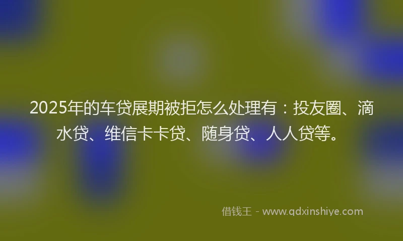 2025年的车贷展期被拒怎么处理有：投友圈、滴水贷、维信卡卡贷、随身贷、人人贷等。
