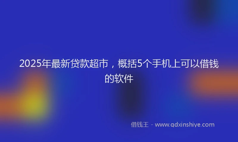 2025年最新贷款超市，概括5个手机上可以借钱的软件