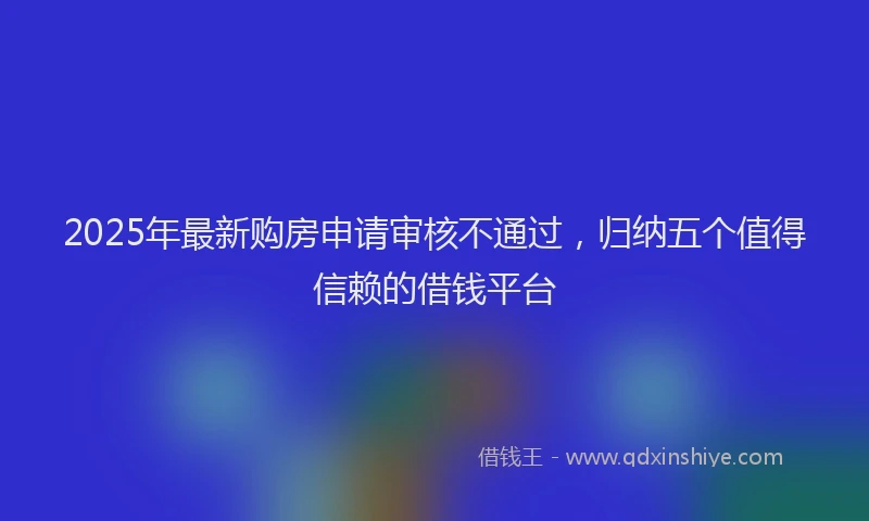 2025年最新购房申请审核不通过，归纳五个值得信赖的借钱平台