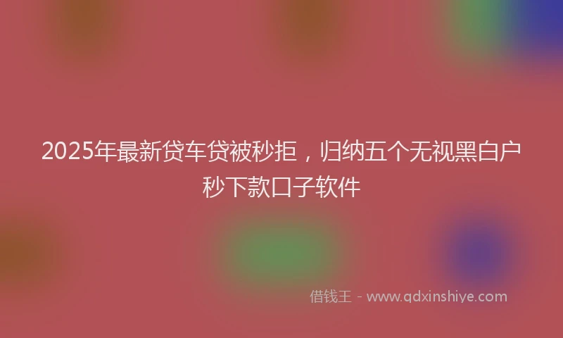 2025年最新贷车贷被秒拒，归纳五个无视黑白户秒下款口子软件