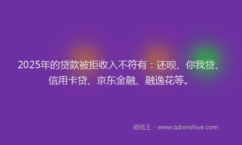 2025年的贷款被拒收入不符有：还呗、你我贷、信用卡贷、京东金融、融逸花等。