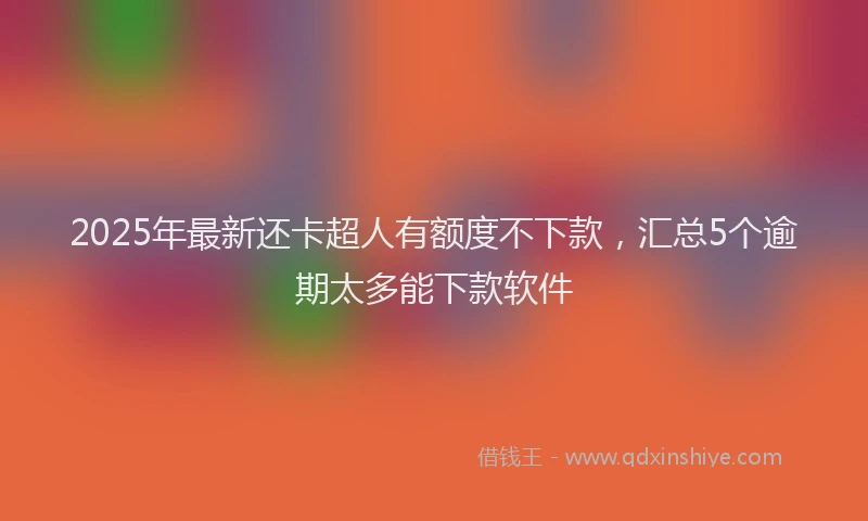2025年最新还卡超人有额度不下款，汇总5个逾期太多能下款软件