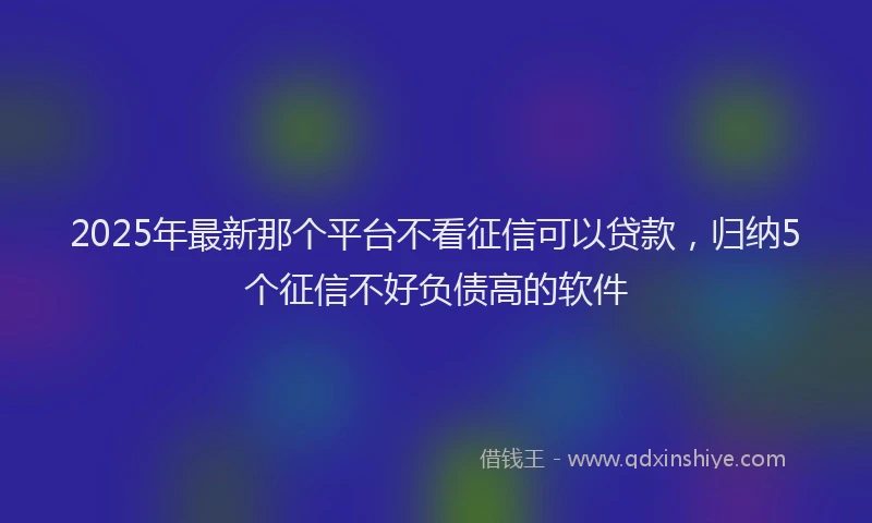 2025年最新那个平台不看征信可以贷款，归纳5个征信不好负债高的软件