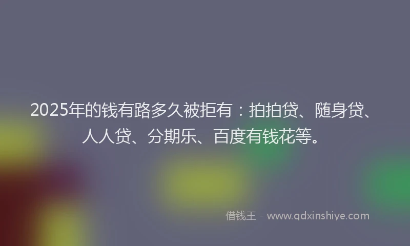 2025年的钱有路多久被拒有：拍拍贷、随身贷、人人贷、分期乐、百度有钱花等。