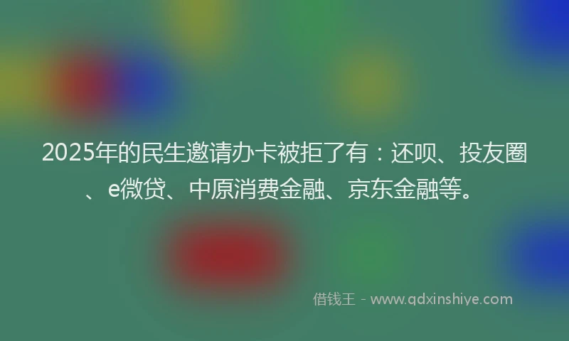 2025年的民生邀请办卡被拒了有：还呗、投友圈、e微贷、中原消费金融、京东金融等。