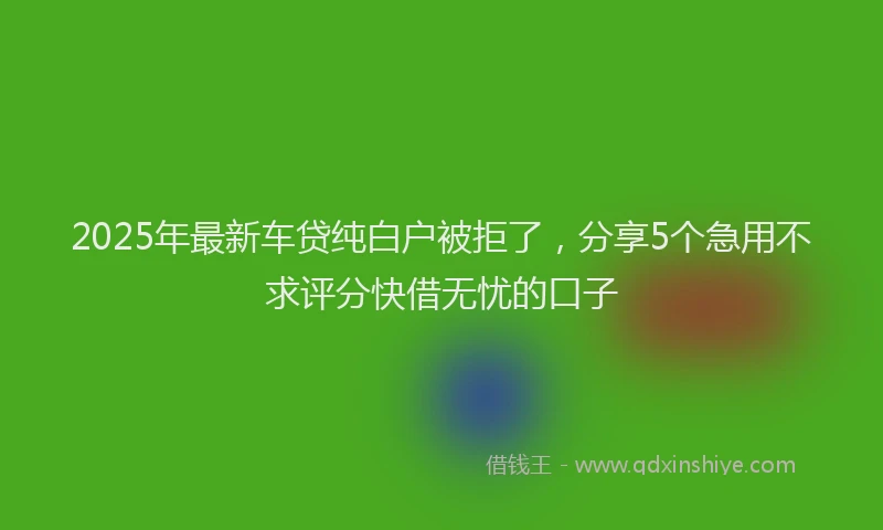 2025年最新车贷纯白户被拒了，分享5个急用不求评分快借无忧的口子