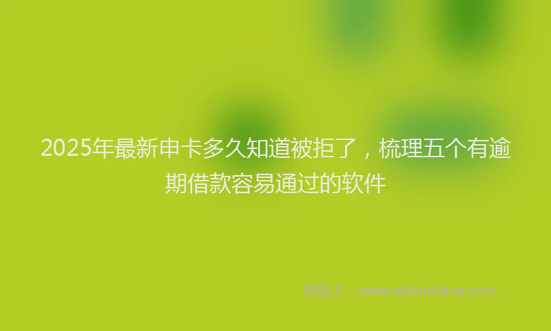 2025年最新申卡多久知道被拒了，梳理五个有逾期借款容易通过的软件