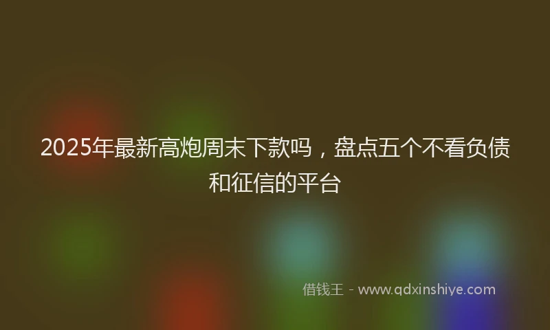2025年最新高炮周末下款吗，盘点五个不看负债和征信的平台