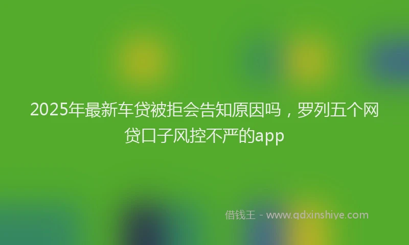 2025年最新车贷被拒会告知原因吗，罗列五个网贷口子风控不严的app