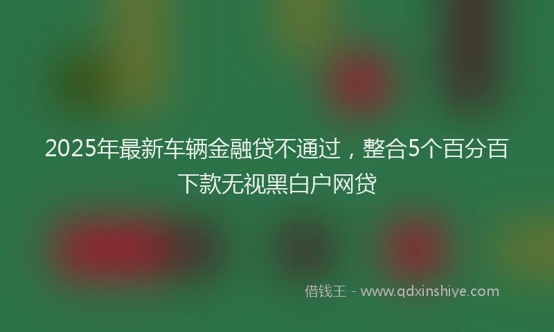2025年最新车辆金融贷不通过，整合5个百分百下款无视黑白户网贷