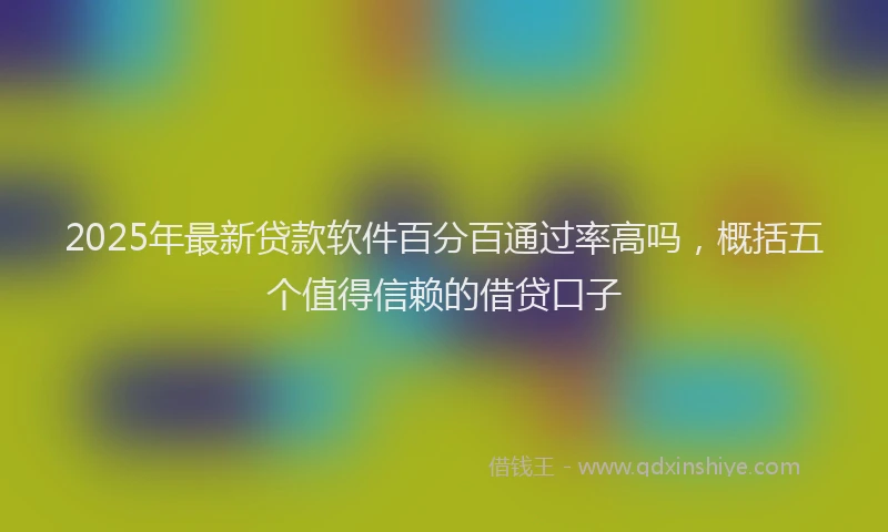 2025年最新贷款软件百分百通过率高吗，概括五个值得信赖的借贷口子