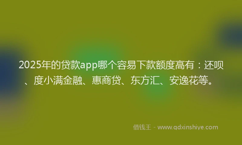 2025年的贷款app哪个容易下款额度高有：还呗、度小满金融、惠商贷、东方汇、安逸花等。