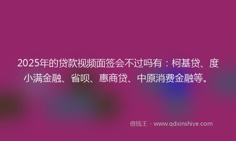 2025年的贷款视频面签会不过吗有：柯基贷、度小满金融、省呗、惠商贷、中原消费金融等。