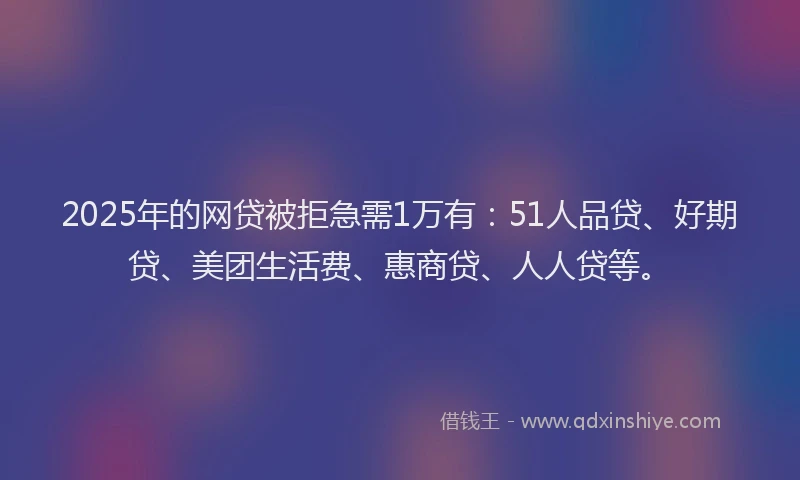 2025年的网贷被拒急需1万有：51人品贷、好期贷、美团生活费、惠商贷、人人贷等。
