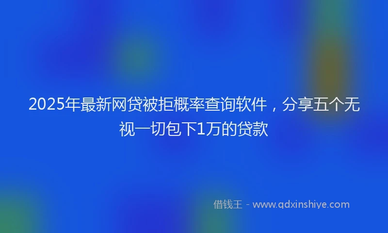 2025年最新网贷被拒概率查询软件，分享五个无视一切包下1万的贷款
