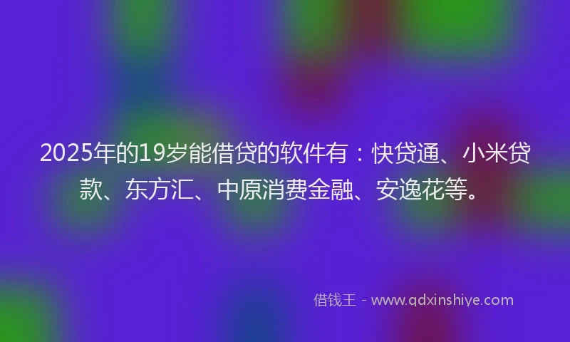 2025年的19岁能借贷的软件有：快贷通、小米贷款、东方汇、中原消费金融、安逸花等。