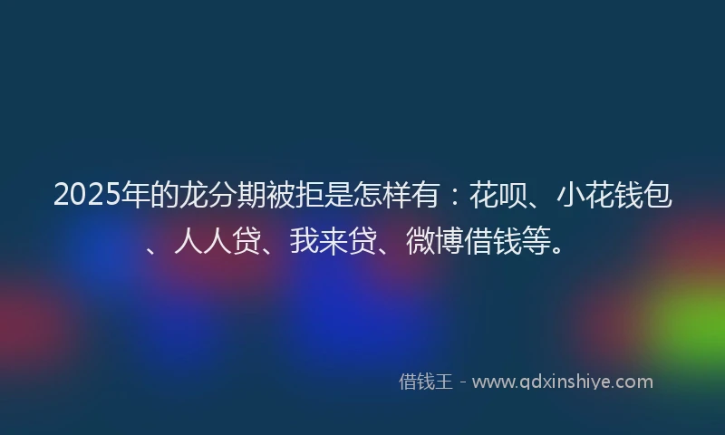 2025年的龙分期被拒是怎样有：花呗、小花钱包、人人贷、我来贷、微博借钱等。