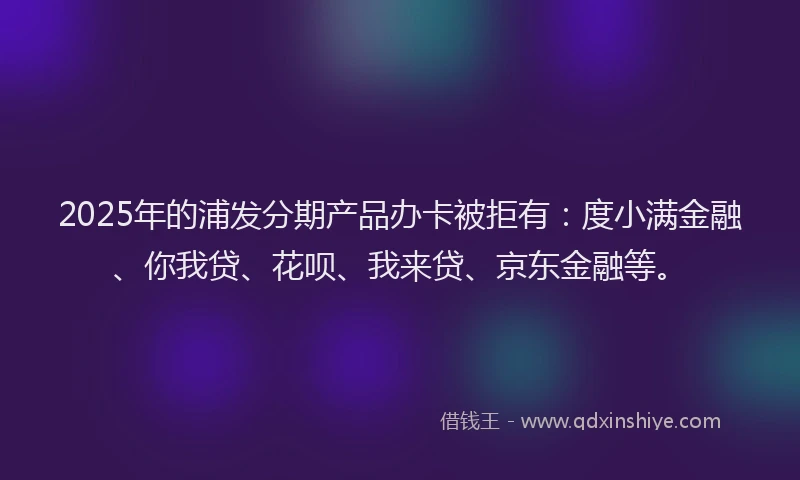 2025年的浦发分期产品办卡被拒有：度小满金融、你我贷、花呗、我来贷、京东金融等。
