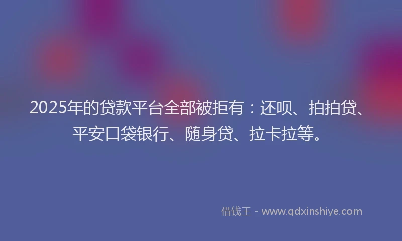 2025年的贷款平台全部被拒有：还呗、拍拍贷、平安口袋银行、随身贷、拉卡拉等。