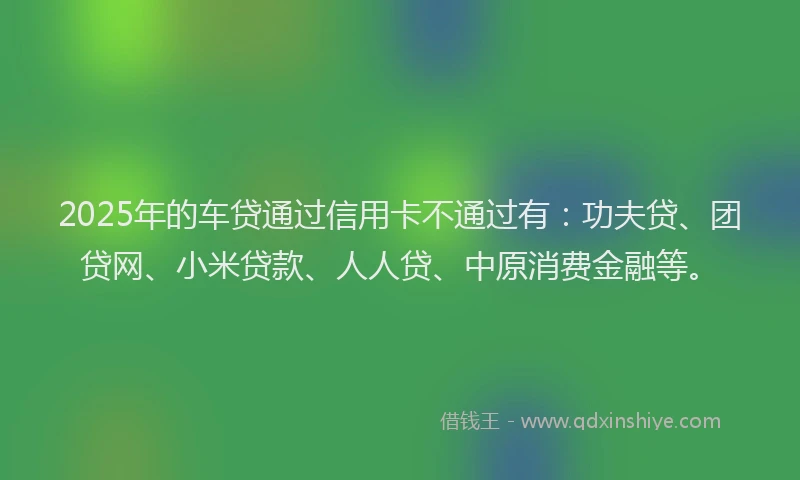 2025年的车贷通过信用卡不通过有：功夫贷、团贷网、小米贷款、人人贷、中原消费金融等。